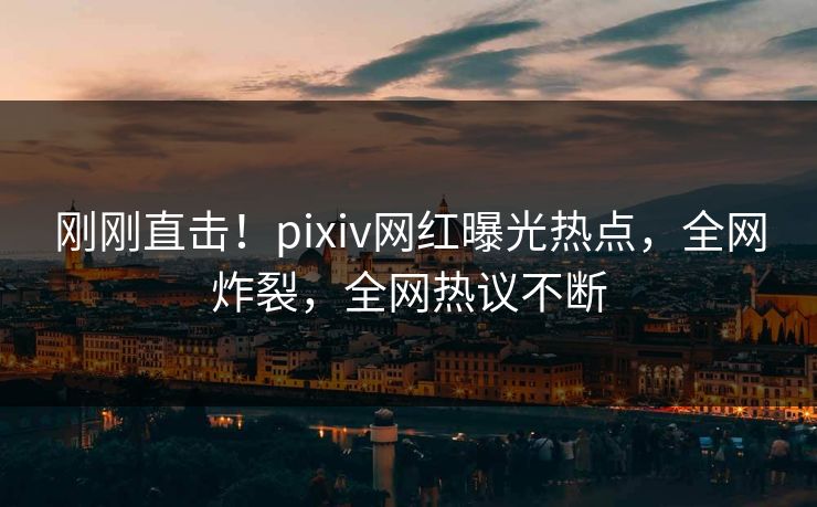 刚刚直击！pixiv网红曝光热点，全网炸裂，全网热议不断