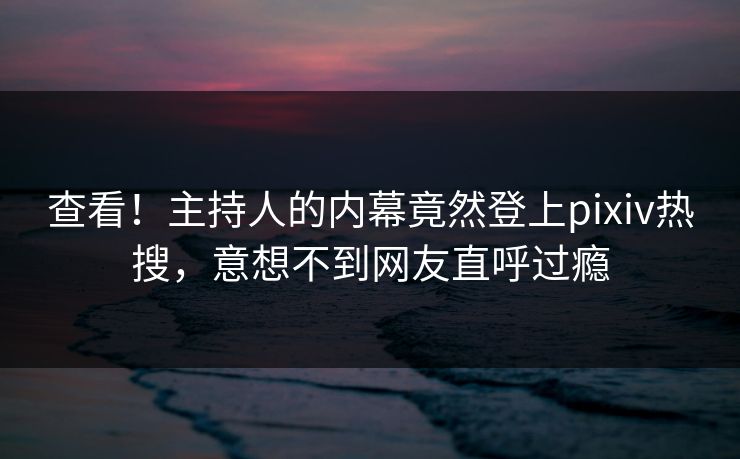查看！主持人的内幕竟然登上pixiv热搜，意想不到网友直呼过瘾