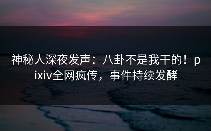 神秘人深夜发声：八卦不是我干的！pixiv全网疯传，事件持续发酵