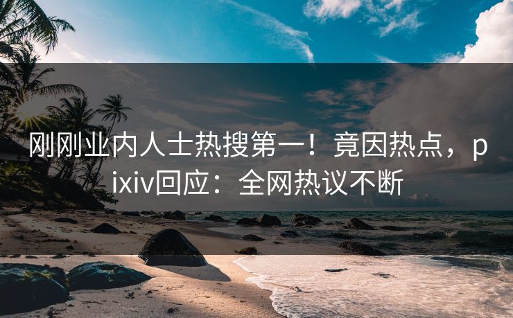 刚刚业内人士热搜第一！竟因热点，pixiv回应：全网热议不断
