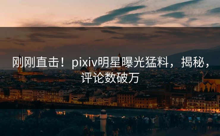 刚刚直击！pixiv明星曝光猛料，揭秘，评论数破万
