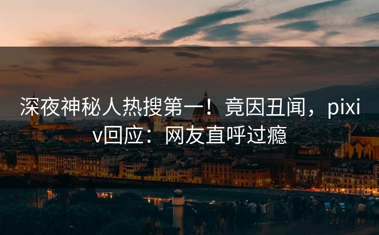 深夜神秘人热搜第一！竟因丑闻，pixiv回应：网友直呼过瘾