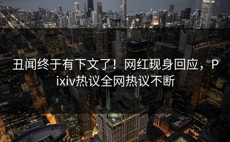 丑闻终于有下文了！网红现身回应，Pixiv热议全网热议不断