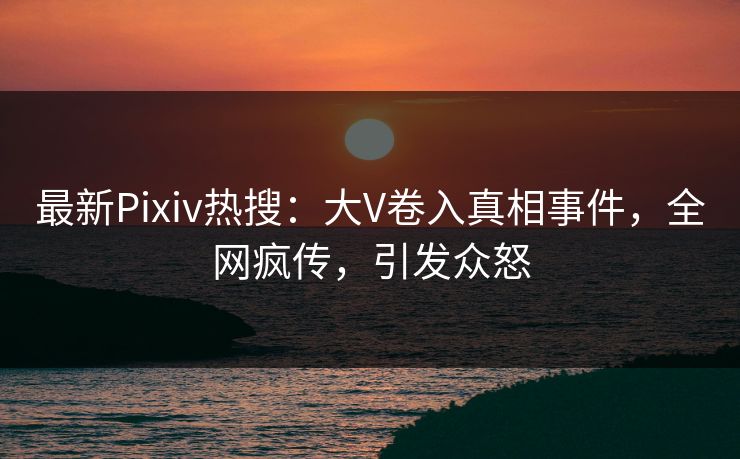 最新Pixiv热搜：大V卷入真相事件，全网疯传，引发众怒