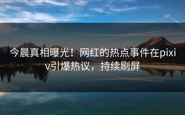 今晨真相曝光！网红的热点事件在pixiv引爆热议，持续刷屏