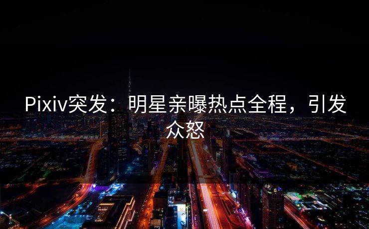 Pixiv突发：明星亲曝热点全程，引发众怒