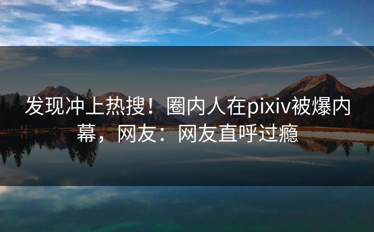 发现冲上热搜！圈内人在pixiv被爆内幕，网友：网友直呼过瘾