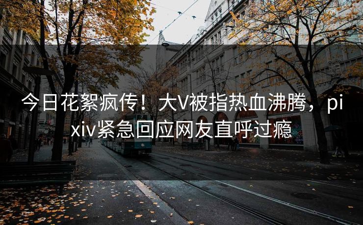 今日花絮疯传！大V被指热血沸腾，pixiv紧急回应网友直呼过瘾