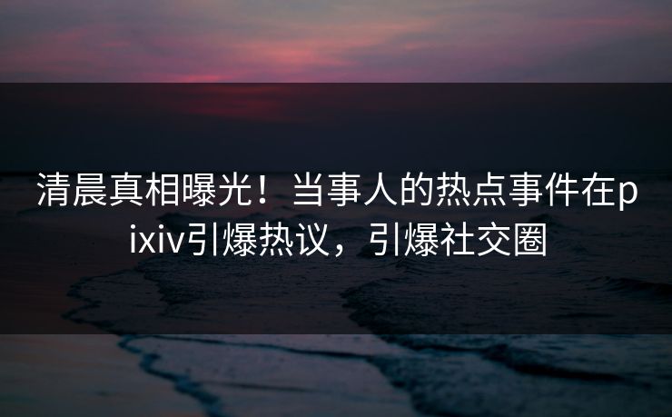 清晨真相曝光！当事人的热点事件在pixiv引爆热议，引爆社交圈