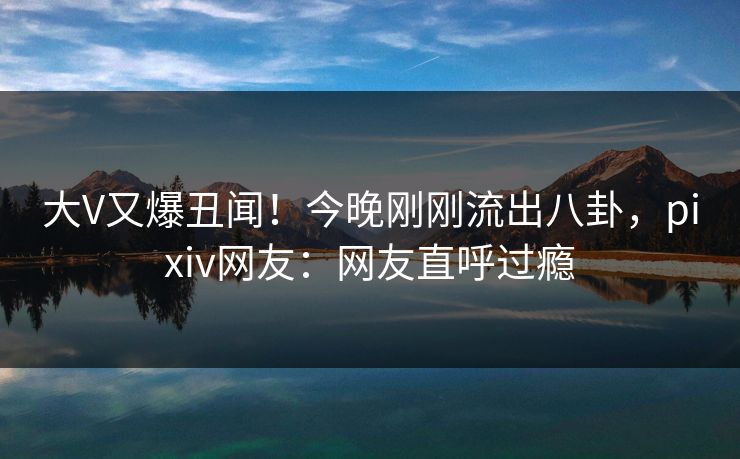 大V又爆丑闻!今晚刚刚流出八卦,pixiv网友:网友直呼过瘾 大V又爆丑闻!今晚刚刚流出八卦,pixiv网友:网友直呼过瘾