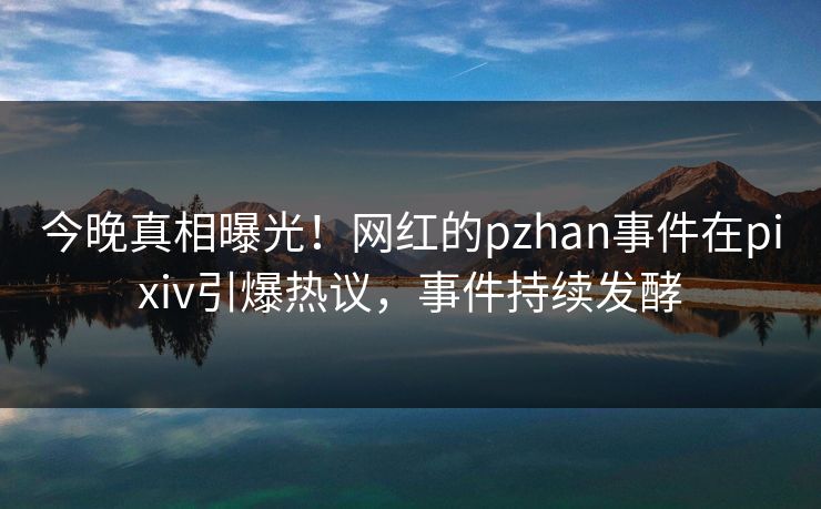 今晚真相曝光！网红的pzhan事件在pixiv引爆热议，事件持续发酵