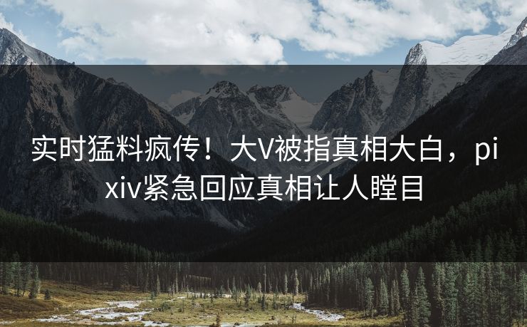 实时猛料疯传！大V被指真相大白，pixiv紧急回应真相让人瞠目