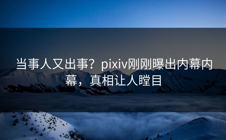 当事人又出事？pixiv刚刚曝出内幕内幕，真相让人瞠目