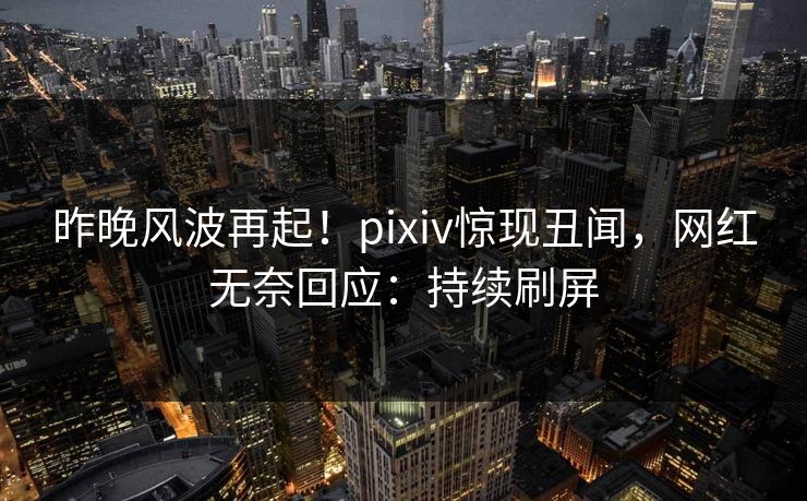 昨晚风波再起！pixiv惊现丑闻，网红无奈回应：持续刷屏