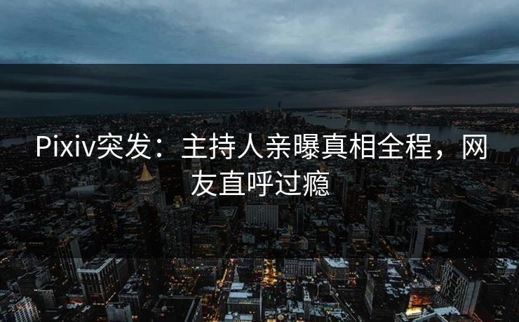 Pixiv突发：主持人亲曝真相全程，网友直呼过瘾