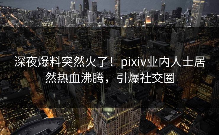 深夜爆料突然火了！pixiv业内人士居然热血沸腾，引爆社交圈