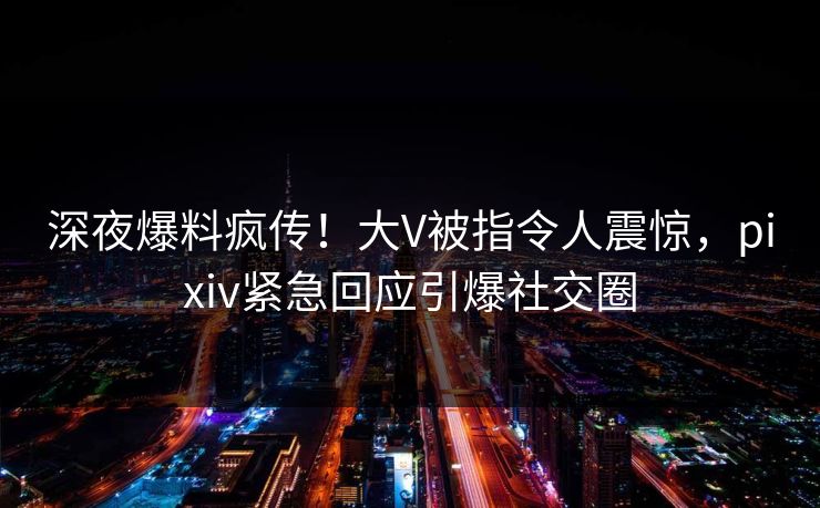 深夜爆料疯传！大V被指令人震惊，pixiv紧急回应引爆社交圈