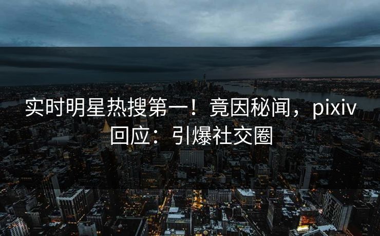 实时明星热搜第一！竟因秘闻，pixiv回应：引爆社交圈