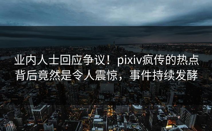 业内人士回应争议！pixiv疯传的热点背后竟然是令人震惊，事件持续发酵