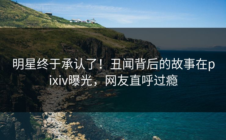 明星终于承认了！丑闻背后的故事在pixiv曝光，网友直呼过瘾