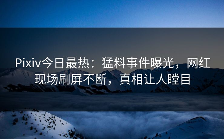 Pixiv今日最热：猛料事件曝光，网红现场刷屏不断，真相让人瞠目