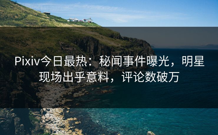 Pixiv今日最热：秘闻事件曝光，明星现场出乎意料，评论数破万