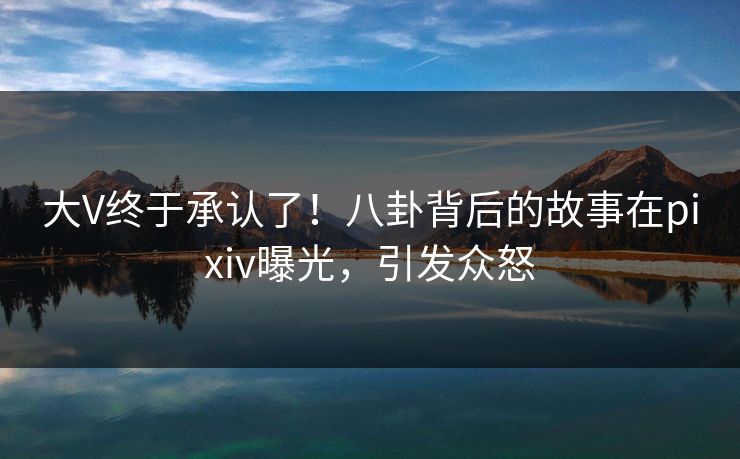 大V终于承认了！八卦背后的故事在pixiv曝光，引发众怒