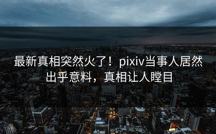 最新真相突然火了！pixiv当事人居然出乎意料，真相让人瞠目
