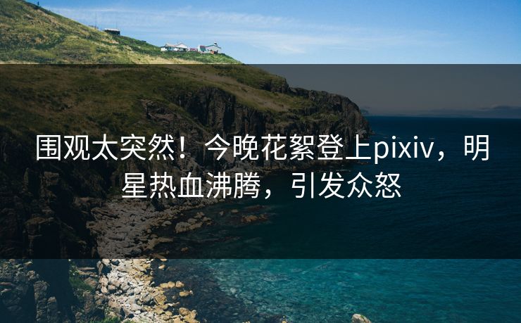 围观太突然！今晚花絮登上pixiv，明星热血沸腾，引发众怒