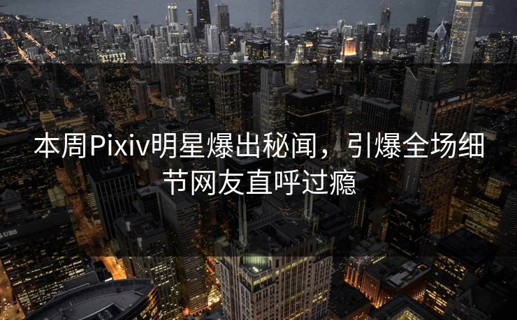 本周Pixiv明星爆出秘闻，引爆全场细节网友直呼过瘾