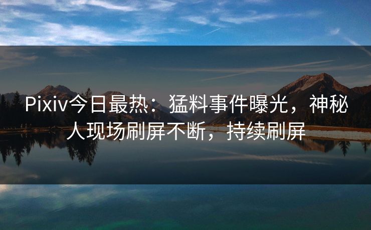 Pixiv今日最热：猛料事件曝光，神秘人现场刷屏不断，持续刷屏