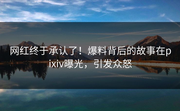 网红终于承认了！爆料背后的故事在pixiv曝光，引发众怒