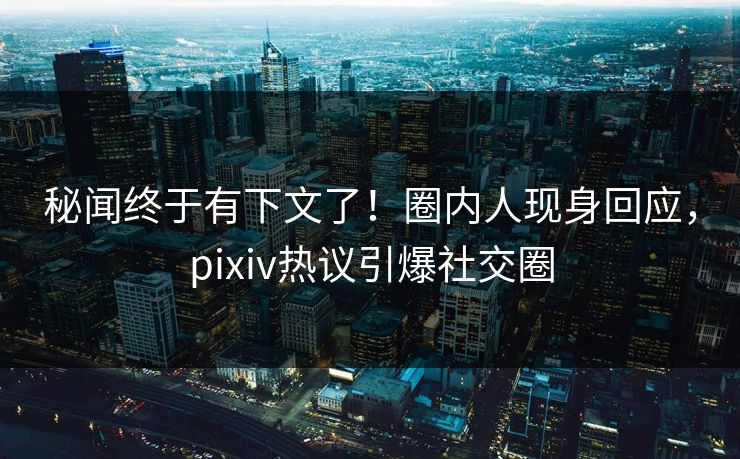 秘闻终于有下文了！圈内人现身回应，pixiv热议引爆社交圈