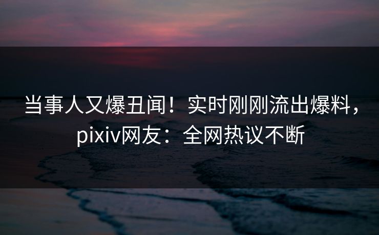 当事人又爆丑闻！实时刚刚流出爆料，pixiv网友：全网热议不断
