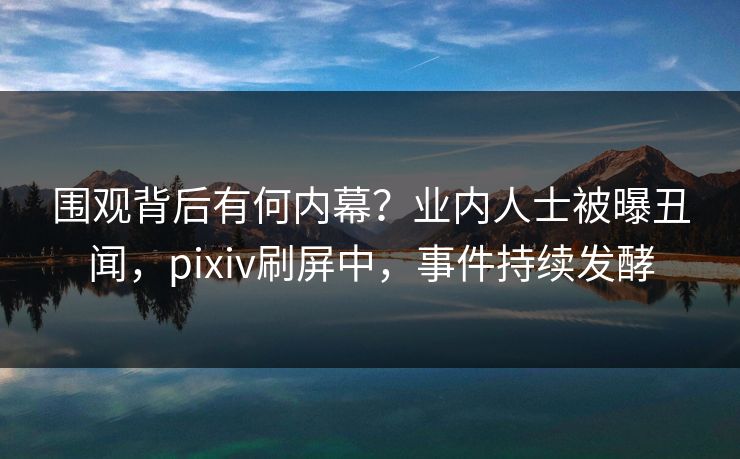围观背后有何内幕？业内人士被曝丑闻，pixiv刷屏中，事件持续发酵