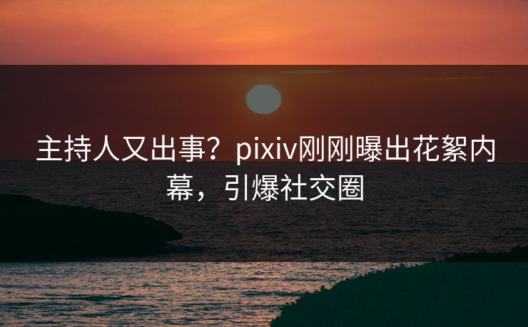 主持人又出事？pixiv刚刚曝出花絮内幕，引爆社交圈
