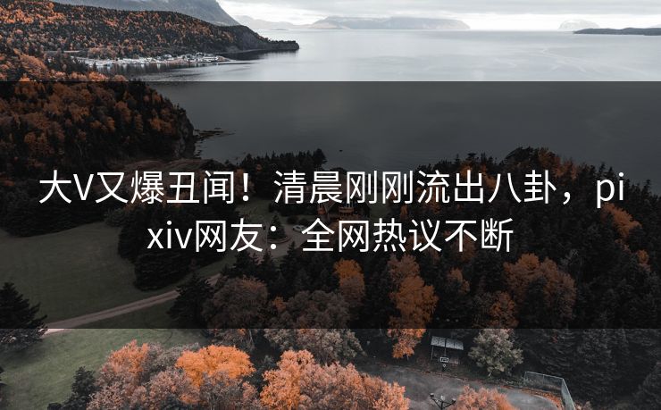 大V又爆丑闻！清晨刚刚流出八卦，pixiv网友：全网热议不断
