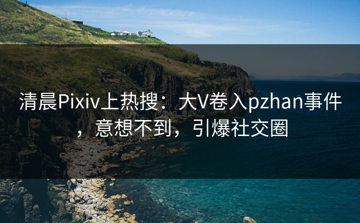 清晨Pixiv上热搜：大V卷入pzhan事件，意想不到，引爆社交圈