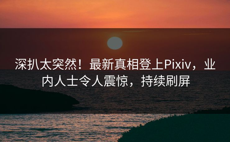 深扒太突然！最新真相登上Pixiv，业内人士令人震惊，持续刷屏