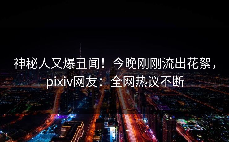 神秘人又爆丑闻！今晚刚刚流出花絮，pixiv网友：全网热议不断