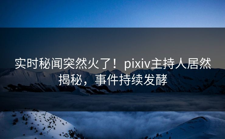实时秘闻突然火了！pixiv主持人居然揭秘，事件持续发酵
