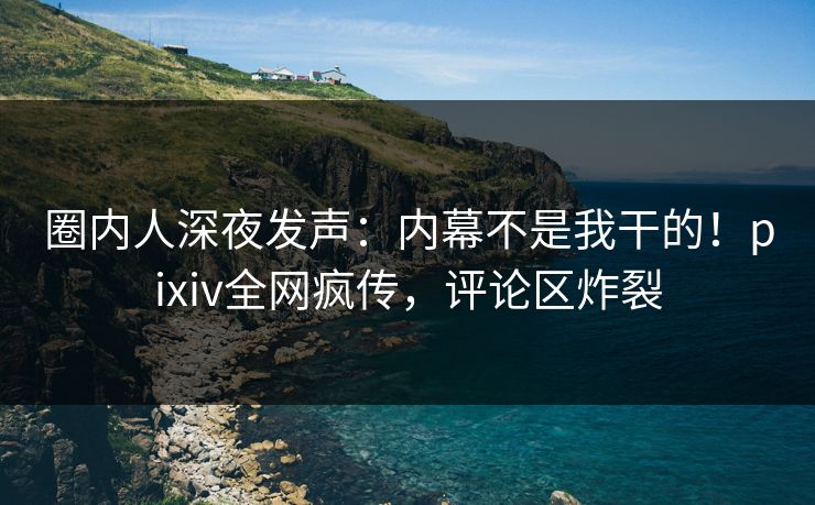 圈内人深夜发声：内幕不是我干的！pixiv全网疯传，评论区炸裂