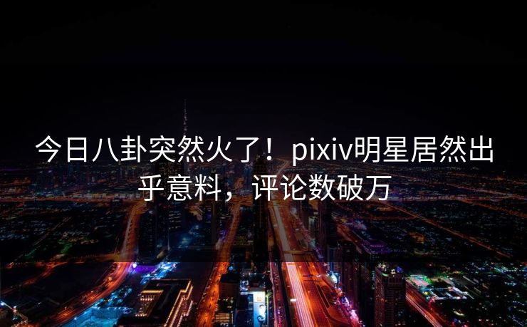 今日八卦突然火了！pixiv明星居然出乎意料，评论数破万