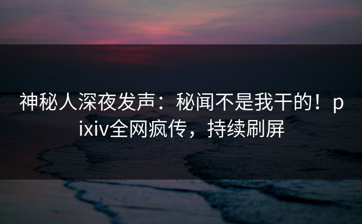 神秘人深夜发声：秘闻不是我干的！pixiv全网疯传，持续刷屏