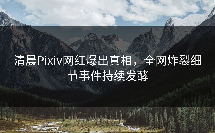 清晨Pixiv网红爆出真相，全网炸裂细节事件持续发酵