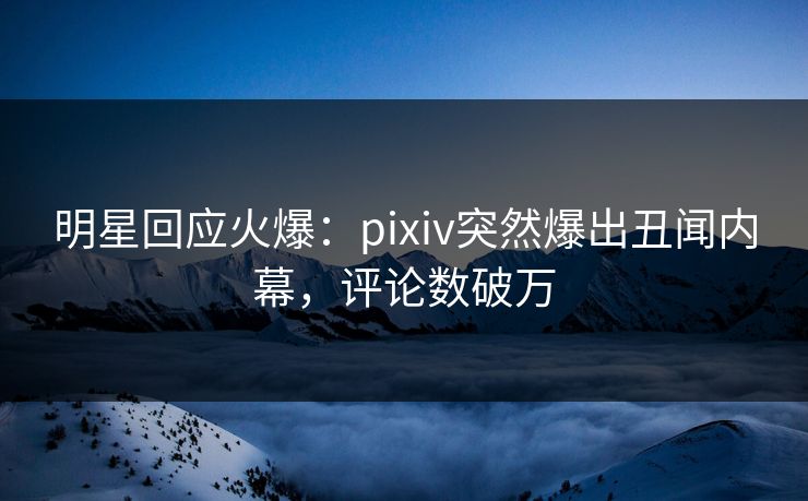 明星回应火爆：pixiv突然爆出丑闻内幕，评论数破万