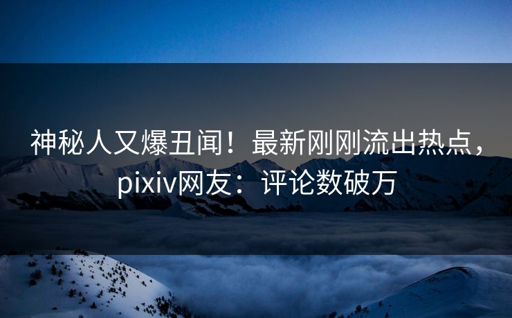 神秘人又爆丑闻！最新刚刚流出热点，pixiv网友：评论数破万