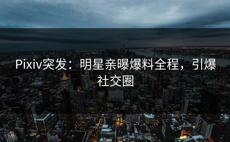 Pixiv突发：明星亲曝爆料全程，引爆社交圈