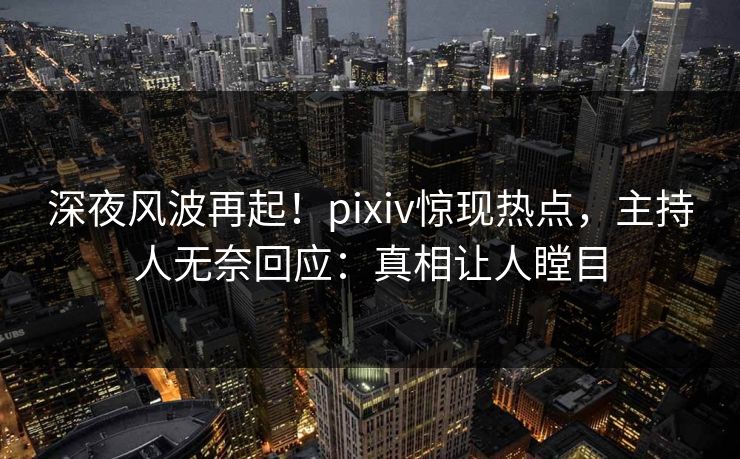 深夜风波再起！pixiv惊现热点，主持人无奈回应：真相让人瞠目