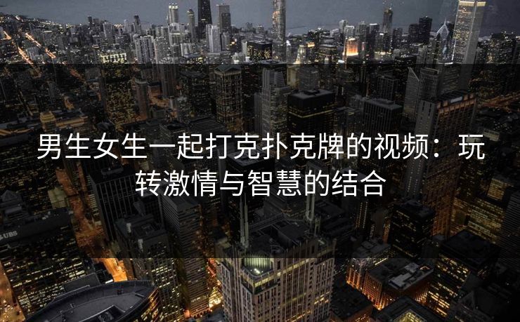 男生女生一起打克扑克牌的视频：玩转激情与智慧的结合